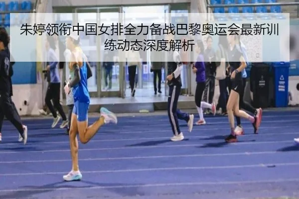 朱婷领衔中国女排全力备战巴黎奥运会最新训练动态深度解析